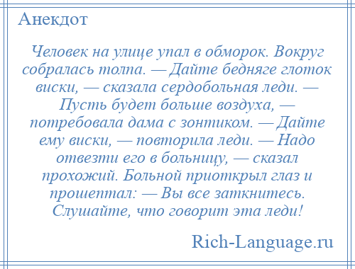 
    Человек на улице упал в обморок. Вокруг собралась толпа. — Дайте бедняге глоток виски, — сказала сердобольная леди. — Пусть будет больше воздуха, — потребовала дама с зонтиком. — Дайте ему виски, — повторила леди. — Надо отвезти его в больницу, — сказал прохожий. Больной приоткрыл глаз и прошептал: — Вы все заткнитесь. Слушайте, что говорит эта леди!