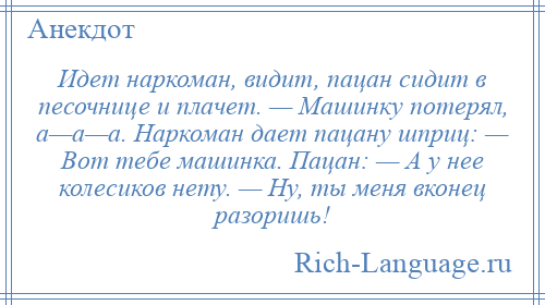 
    Идет наркоман, видит, пацан сидит в песочнице и плачет. — Машинку потерял, а—а—а. Наркоман дает пацану шприц: — Вот тебе машинка. Пацан: — А у нее колесиков нету. — Ну, ты меня вконец разоришь!