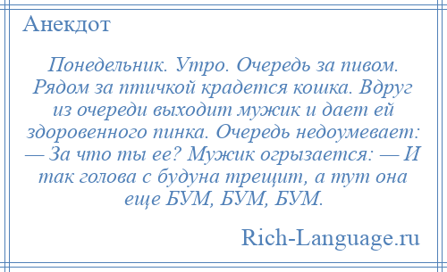 
    Понедельник. Утро. Очередь за пивом. Рядом за птичкой крадется кошка. Вдруг из очереди выходит мужик и дает ей здоровенного пинка. Очередь недоумевает: — За что ты ее? Мужик огрызается: — И так голова с будуна трещит, а тут она еще БУМ, БУМ, БУМ.