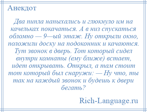 
    Два пипла напыхались и глюкнуло им на качельках покачаться. А в низ спускаться обломно — 9—ый этаж. Ну открыли окно, положили доску на подоконник и качаются. Тут звонок в дверь. Тот который сидел внутри комнаты (ему ближе) встает, идет открывать. Открыл, а там стоит тот который был снаружи: — Ну что, ты так на каждый звонок и будешь к двери бегать?