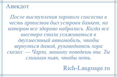 
    После выступления хорового сиксеста в честь артистов был устроен банкет, на котором все здорово набрались. Когда все шестеро стали усаживаться в двухместный автомобиль, чтобы вернуться домой, руководитель хора сказал: — Чарли, машину поведешь ты. Ты слишком пьян, чтобы петь.