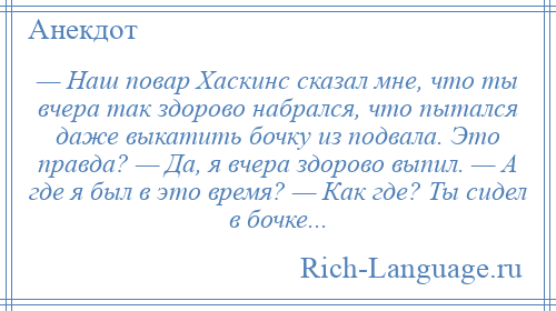 
    — Наш повар Хаскинс сказал мне, что ты вчера так здорово набрался, что пытался даже выкатить бочку из подвала. Это правда? — Да, я вчера здорово выпил. — А где я был в это время? — Как где? Ты сидел в бочке...