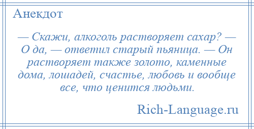 
    — Скажи, алкоголь растворяет сахар? — О да, — ответил старый пьяница. — Он растворяет также золото, каменные дома, лошадей, счастье, любовь и вообще все, что ценится людьми.