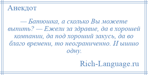 
    — Батюшка, а сколько Вы можете выпить? — Ежели за здравие, да в хорошей компании, да под хороший закусь, да во благо времени, то неограниченно. И ышшо одну.