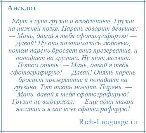 
    Едут в купе грузин и влюбленные. Грузин на нижней полке. Парень говорит девушке: — Мань, давай я тебя сфотографирую! — Давай! Ну они позанимались любовью, потом парень бросает вниз презерватив, и попадает на грузина. Ну тот молчит. Потом опять: — Мань, давай я тебя сфотографирую! — Давай! Опять парень бросает презерватив и попадает на грузина. Тот опять молчит. Парень: — Мань, давай я тебя сфотографирую! Грузин не выдержал: — Еще адин такой нэгатив и я вас всэх сфатаграфирую!