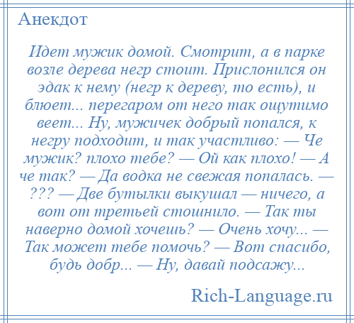 
    Идет мужик домой. Смотрит, а в парке возле дерева негр стоит. Прислонился он эдак к нему (негр к дереву, то есть), и блюет... перегаром от него так ощутимо веет... Ну, мужичек добрый попался, к негру подходит, и так участливо: — Че мужик? плохо тебе? — Ой как плохо! — А че так? — Да водка не свежая попалась. — ??? — Две бутылки выкушал — ничего, а вот от третьей стошнило. — Так ты наверно домой хочешь? — Очень хочу... — Так может тебе помочь? — Вот спасибо, будь добр... — Ну, давай подсажу...