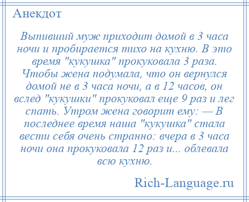 
    Выпивший муж приходит домой в 3 часа ночи и пробирается тихо на кухню. В это время кукушка прокуковала 3 раза. Чтобы жена подумала, что он вернулся домой не в 3 часа ночи, а в 12 часов, он вслед кукушки прокуковал еще 9 раз и лег спать. Утром жена говорит ему: — В последнее время наша кукушка стала вести себя очень странно: вчера в 3 часа ночи она прокуковала 12 раз и... облевала всю кухню.