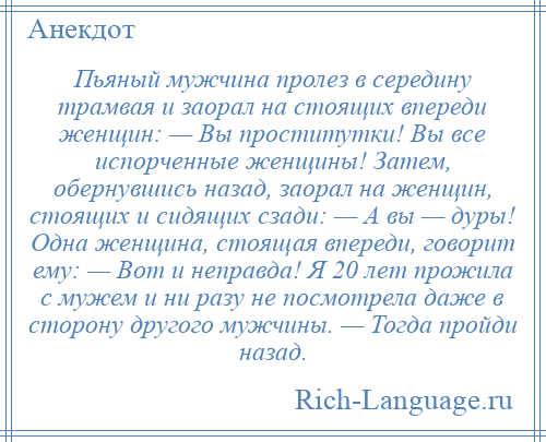 
    Пьяный мужчина пролез в середину трамвая и заорал на стоящих впереди женщин: — Вы проститутки! Вы все испорченные женщины! Затем, обернувшись назад, заорал на женщин, стоящих и сидящих сзади: — А вы — дуры! Одна женщина, стоящая впереди, говорит ему: — Вот и неправда! Я 20 лет прожила с мужем и ни разу не посмотрела даже в сторону другого мужчины. — Тогда пройди назад.