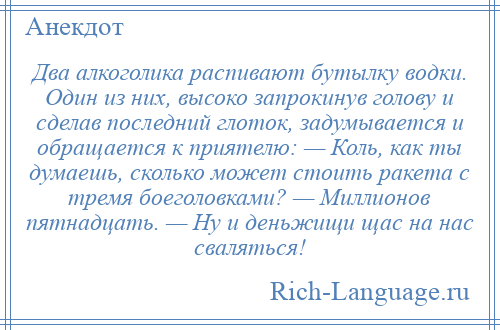 
    Два алкоголика распивают бутылку водки. Один из них, высоко запрокинув голову и сделав последний глоток, задумывается и обращается к приятелю: — Коль, как ты думаешь, сколько может стоить ракета с тремя боеголовками? — Миллионов пятнадцать. — Ну и деньжищи щас на нас сваляться!