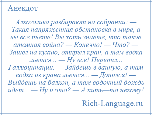 
    Алкоголика разбирают на собрании: — Такая напряженная обстановка в мире, а вы все пьете! Вы хоть знаете, что такое атомная война? — Конечно! — Что? — Зашел на кухню, открыл кран, а там водка льется... — Ну все! Перепил... Галлюцинации. — Зайдешь в ванную, а там водка из крана льется... — Допился! — Выйдешь на балкон, а там водочный дождь идет... — Ну и что? — А пить—то некому!