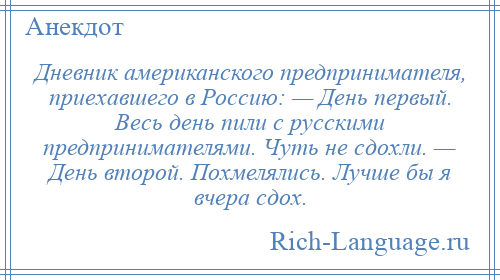 
    Дневник американского предпринимателя, приехавшего в Россию: — День первый. Весь день пили с русскими предпринимателями. Чуть не сдохли. — День второй. Похмелялись. Лучше бы я вчера сдох.