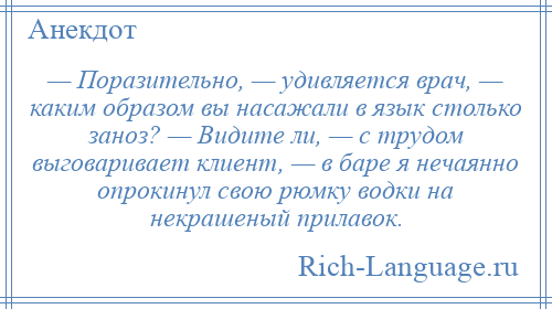 
    — Поразительно, — удивляется врач, — каким образом вы насажали в язык столько заноз? — Видите ли, — с трудом выговаривает клиент, — в баре я нечаянно опрокинул свою рюмку водки на некрашеный прилавок.