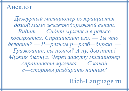 
    Дежурный милиционер возвращается домой мимо железнодорожной ветки. Видит: — Сидит мужик и в рельсе ковыряется. Спрашивает его: — Ты что делаешь? — Р—рельсы р—разб—бираю. — Гражданин, вы пьяны? А ну, дыхните! Мужик дыхнул. Через минуту милиционер спрашивает мужика: — С какой с—стороны разбирать начнем?