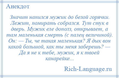 
    Значит напился мужик до белой горячки. Лежит, помирать собрался. Тут стук в дверь. Мужик еле дополз, открывает, а там маленькая смерть (с палец величиной). Он: — Ты, че такая маленькая? Я дык вон какой большой, как ты меня заберешь? — Да я не к тебе, мужик, я к твоей канарейке...