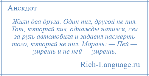 
    Жили два друга. Один пил, другой не пил. Тот, который пил, однажды напился, сел за руль автомобиля и задавил насмерть того, который не пил. Мораль: — Пей — умрешь и не пей — умрешь.