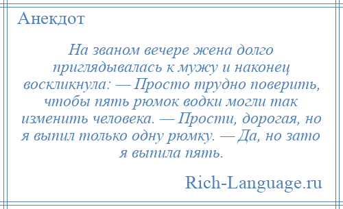 
    На званом вечере жена долго приглядывалась к мужу и наконец воскликнула: — Просто трудно поверить, чтобы пять рюмок водки могли так изменить человека. — Прости, дорогая, но я выпил только одну рюмку. — Да, но зато я выпила пять.