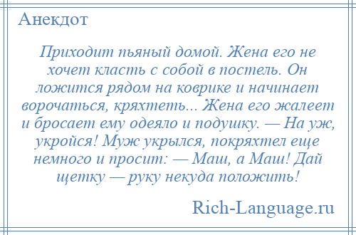 
    Приходит пьяный домой. Жена его не хочет класть с собой в постель. Он ложится рядом на коврике и начинает ворочаться, кряхтеть... Жена его жалеет и бросает ему одеяло и подушку. — На уж, укройся! Муж укрылся, покряхтел еще немного и просит: — Маш, а Маш! Дай щетку — руку некуда положить!