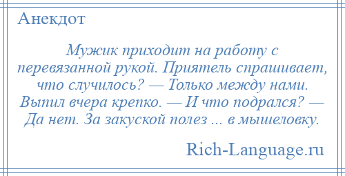
    Мужик приходит на работу с перевязанной рукой. Приятель спрашивает, что случилось? — Только между нами. Выпил вчера крепко. — И что подрался? — Да нет. За закуской полез ... в мышеловку.