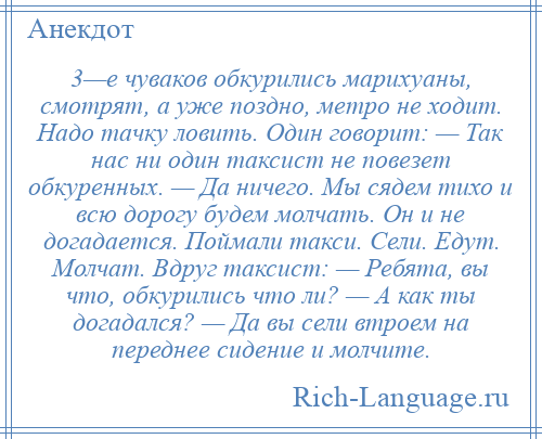 
    3—е чуваков обкурились марихуаны, смотрят, а уже поздно, метро не ходит. Надо тачку ловить. Один говорит: — Так нас ни один таксист не повезет обкуренных. — Да ничего. Мы сядем тихо и всю дорогу будем молчать. Он и не догадается. Поймали такси. Сели. Едут. Молчат. Вдруг таксист: — Ребята, вы что, обкурились что ли? — А как ты догадался? — Да вы сели втроем на переднее сидение и молчите.