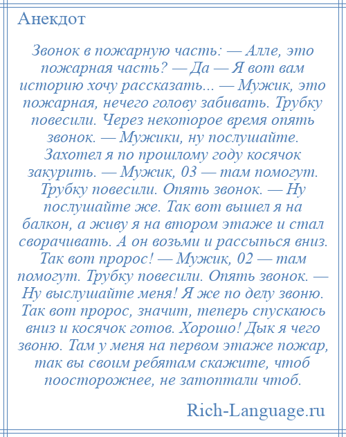 
    Звонок в пожарную часть: — Алле, это пожарная часть? — Да — Я вот вам историю хочу рассказать... — Мужик, это пожарная, нечего голову забивать. Трубку повесили. Через некоторое время опять звонок. — Мужики, ну послушайте. Захотел я по прошлому году косячок закурить. — Мужик, 03 — там помогут. Трубку повесили. Опять звонок. — Ну послушайте же. Так вот вышел я на балкон, а живу я на втором этаже и стал сворачивать. А он возьми и рассыпься вниз. Так вот пророс! — Мужик, 02 — там помогут. Трубку повесили. Опять звонок. — Ну выслушайте меня! Я же по делу звоню. Так вот пророс, значит, теперь спускаюсь вниз и косячок готов. Хорошо! Дык я чего звоню. Там у меня на первом этаже пожар, так вы своим ребятам скажите, чтоб поосторожнее, не затоптали чтоб.