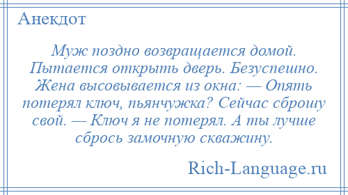 
    Муж поздно возвращается домой. Пытается открыть дверь. Безуспешно. Жена высовывается из окна: — Опять потерял ключ, пьянчужка? Сейчас сброшу свой. — Ключ я не потерял. А ты лучше сбрось замочную скважину.