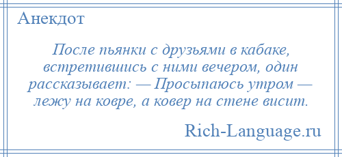 
    После пьянки с друзьями в кабаке, встретившись с ними вечером, один рассказывает: — Просыпаюсь утром — лежу на ковре, а ковер на стене висит.