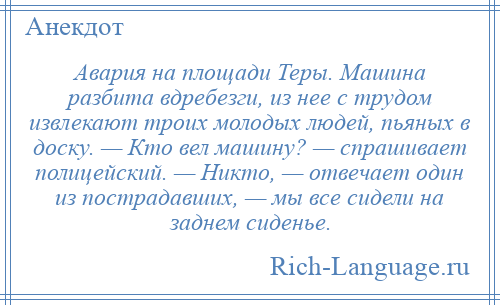 
    Авария на площади Теры. Машина разбита вдребезги, из нее с трудом извлекают троих молодых людей, пьяных в доску. — Кто вел машину? — спрашивает полицейский. — Никто, — отвечает один из пострадавших, — мы все сидели на заднем сиденье.