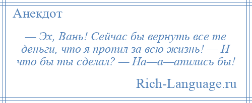 
    — Эх, Вань! Сейчас бы вернуть все те деньги, что я пропил за всю жизнь! — И что бы ты сделал? — На—а—апились бы!