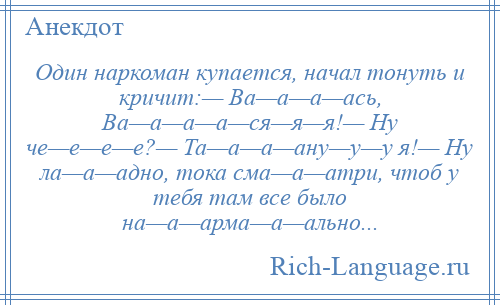 
    Один наркоман купается, начал тонуть и кричит:— Ва—а—а—ась, Ва—а—а—а—ся—я—я!— Ну че—е—е—е?— Та—а—а—ану—у—у я!— Ну ла—а—адно, тока сма—а—атри, чтоб у тебя там все было на—а—арма—а—ально...