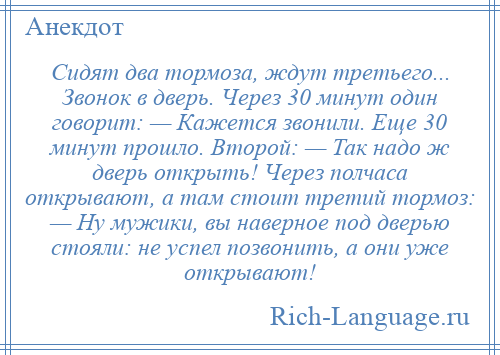 
    Сидят два тормоза, ждут третьего... Звонок в дверь. Через 30 минут один говорит: — Кажется звонили. Еще 30 минут прошло. Второй: — Так надо ж дверь открыть! Через полчаса открывают, а там стоит третий тормоз: — Ну мужики, вы наверное под дверью стояли: не успел позвонить, а они уже открывают!