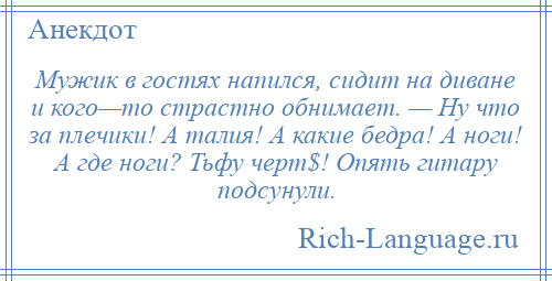 
    Мужик в гостях напился, сидит на диване и кого—то страстно обнимает. — Ну что за плечики! А талия! А какие бедра! А ноги! А где ноги? Тьфу черт$! Опять гитару подсунули.