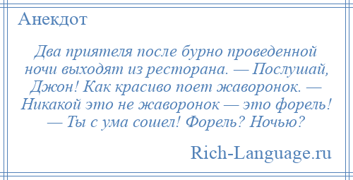 
    Два приятеля после бурно проведенной ночи выходят из ресторана. — Послушай, Джон! Как красиво поет жаворонок. — Никакой это не жаворонок — это форель! — Ты с ума сошел! Форель? Ночью?