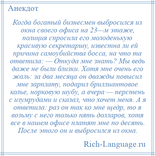 
    Когда богатый бизнесмен выбросился из окна своего офиса на 23—м этаже, полиция спросила его молоденькую красивую секретаршу, известна ли ей причина самоубийства босса, на что та ответила: — Откуда мне знать? Мы ведь даже не были близки. Хотя мне очень его жаль: за два месяца он дважды повысил мне зарплату, подарил бриллиантовое колье, норковую шубу, а вчера — перстень с изумрудами и сказал, что хочет меня. А я ответила: раз он так ко мне щедр, то я возьму с него только пять долларов, хотя все в нашем офисе платят мне по десять. После этого он и выбросился из окна.