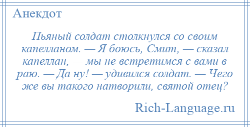 
    Пьяный солдат столкнулся со своим капелланом. — Я боюсь, Смит, — сказал капеллан, — мы не встретимся с вами в раю. — Да ну! — удивился солдат. — Чего же вы такого натворили, святой отец?