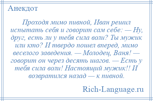 
    Проходя мимо пивной, Иван решил испытать себя и говорит сам себе: — Ну, друг, есть ли у тебя сила воли? Ты мужик или кто? И твердо пошел вперед, мимо веселого заведения. — Молодец, Ваня! — говорит он через десять шагов. — Есть у тебя сила воли! Настоящий мужик!! И возвратился назад — к пивной.