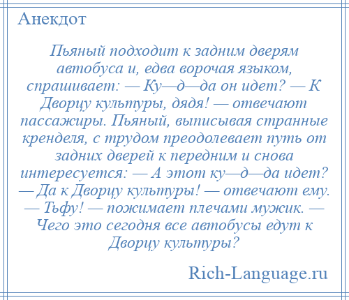 
    Пьяный подходит к задним дверям автобуса и, едва ворочая языком, спрашивает: — Ку—д—да он идет? — К Дворцу культуры, дядя! — отвечают пассажиры. Пьяный, выписывая странные кренделя, с трудом преодолевает путь от задних дверей к передним и снова интересуется: — А этот ку—д—да идет? — Да к Дворцу культуры! — отвечают ему. — Тьфу! — пожимает плечами мужик. — Чего это сегодня все автобусы едут к Дворцу культуры?