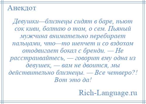 
    Девушки—близнецы сидят в баре, пьют сок киви, болтаю о том, о сем. Пьяный мужчина внимательно перебирает пальцами, что—то шепчет и со вздохом отодвигает бокал с бренди. — Не расстраивайтесь, — говорит ему одна из девушек, — вам не двоится, мы действительно близнецы. — Все четверо?! Вот это да!