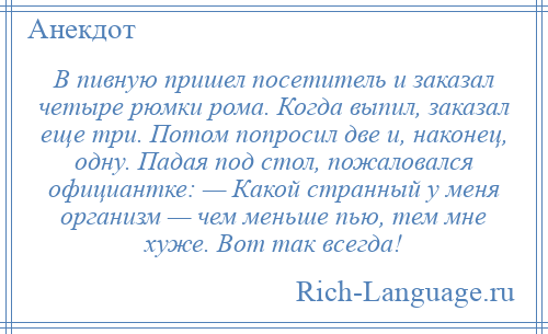 
    В пивную пришел посетитель и заказал четыре рюмки рома. Когда выпил, заказал еще три. Потом попросил две и, наконец, одну. Падая под стол, пожаловался официантке: — Какой странный у меня организм — чем меньше пью, тем мне хуже. Вот так всегда!