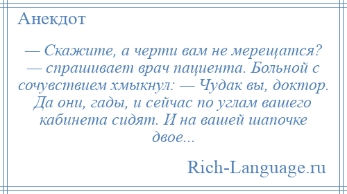 
    — Скажите, а черти вам не мерещатся? — спрашивает врач пациента. Больной с сочувствием хмыкнул: — Чудак вы, доктор. Да они, гады, и сейчас по углам вашего кабинета сидят. И на вашей шапочке двое...