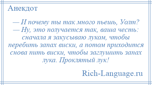 
    — И почему ты так много пьешь, Уолт? — Ну, это получается так, ваша честь: сначала я закусываю луком, чтобы перебить запах виски, а потом приходится снова пить виски, чтобы заглушить запах лука. Проклятый лук!