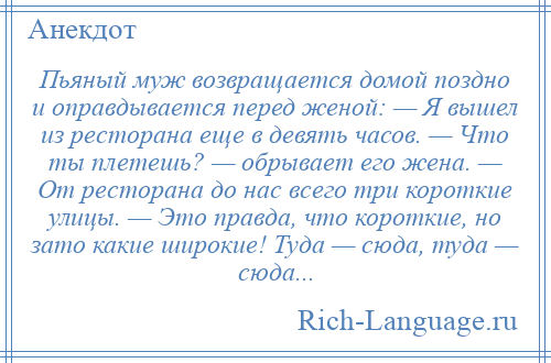 
    Пьяный муж возвращается домой поздно и оправдывается перед женой: — Я вышел из ресторана еще в девять часов. — Что ты плетешь? — обрывает его жена. — От ресторана до нас всего три короткие улицы. — Это правда, что короткие, но зато какие широкие! Туда — сюда, туда — сюда...