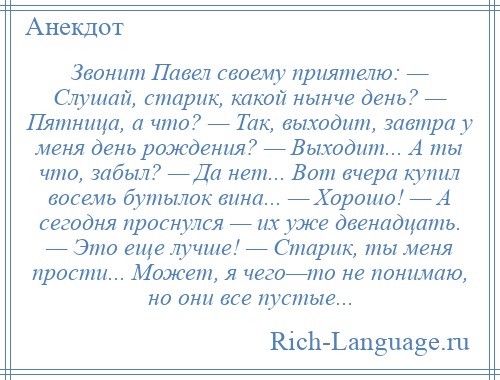 
    Звонит Павел своему приятелю: — Слушай, старик, какой нынче день? — Пятница, а что? — Так, выходит, завтра у меня день рождения? — Выходит... А ты что, забыл? — Да нет... Вот вчера купил восемь бутылок вина... — Хорошо! — А сегодня проснулся — их уже двенадцать. — Это еще лучше! — Старик, ты меня прости... Может, я чего—то не понимаю, но они все пустые...