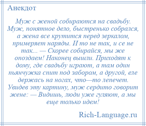 
    Муж с женой собираются на свадьбу. Муж, понятное дело, быстренько собрался, а жена все крутится перед зеркалом, примеряет наряды. И то не так, и се не так... — Скорее собирайся, мы же опоздаем! Наконец вышли. Приходят к дому, где свадьбу играют, а там один пьянчужка спит под забором, а другой, еле держась на ногах, что—то лепечет. Увидев эту картину, муж сердито говорит жене: — Видишь, люди уже гуляют, а мы еще только идем!