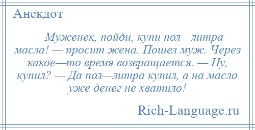 
    — Муженек, пойди, купи пол—литра масла! — просит жена. Пошел муж. Через какое—то время возвращается. — Ну, купил? — Да пол—литра купил, а на масло уже денег не хватило!