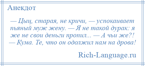 
    — Цыц, старая, не кричи, — успокаивает пьяный муж жену. — Я не такой дурак: я же не свои деньги пропил... — А чьи же?! — Кума. Те, что он одолжил нам на дрова!