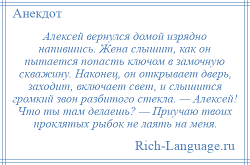 
    Алексей вернулся домой изрядно напившись. Жена слышит, как он пытается попасть ключом в замочную скважину. Наконец, он открывает дверь, заходит, включает свет, и слышится громкий звон разбитого стекла. — Алексей! Что ты там делаешь? — Приучаю твоих проклятых рыбок не лаять на меня.