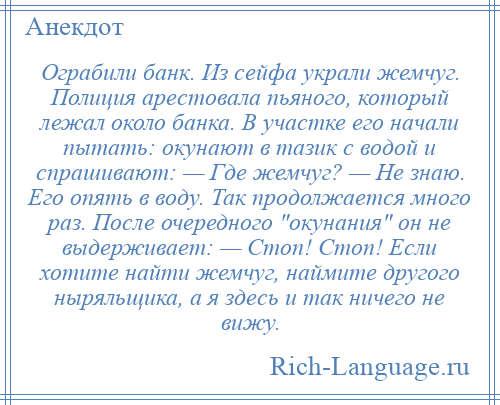 
    Ограбили банк. Из сейфа украли жемчуг. Полиция арестовала пьяного, который лежал около банка. В участке его начали пытать: окунают в тазик с водой и спрашивают: — Где жемчуг? — Не знаю. Его опять в воду. Так продолжается много раз. После очередного окунания он не выдерживает: — Стоп! Стоп! Если хотите найти жемчуг, наймите другого ныряльщика, а я здесь и так ничего не вижу.