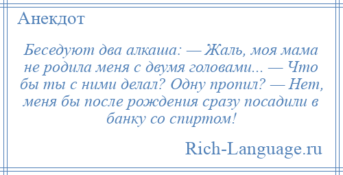 
    Беседуют два алкаша: — Жаль, моя мама не родила меня с двумя головами... — Что бы ты с ними делал? Одну пропил? — Нет, меня бы после рождения сразу посадили в банку со спиртом!