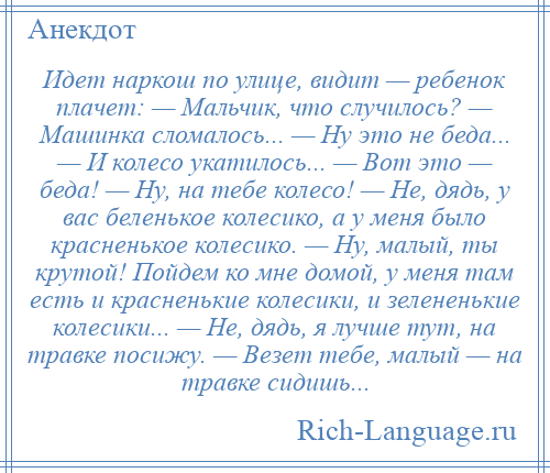 
    Идет наркош по улице, видит — ребенок плачет: — Мальчик, что случилось? — Машинка сломалось... — Ну это не беда... — И колесо укатилось... — Вот это — беда! — Ну, на тебе колесо! — Не, дядь, у вас беленькое колесико, а у меня было красненькое колесико. — Ну, малый, ты крутой! Пойдем ко мне домой, у меня там есть и красненькие колесики, и зелененькие колесики... — Не, дядь, я лучше тут, на травке посижу. — Везет тебе, малый — на травке сидишь...