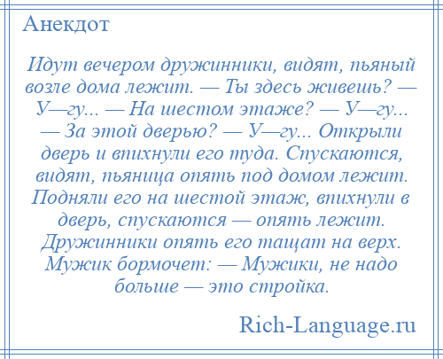 
    Идут вечером дружинники, видят, пьяный возле дома лежит. — Ты здесь живешь? — У—гу... — На шестом этаже? — У—гу... — За этой дверью? — У—гу... Открыли дверь и впихнули его туда. Спускаются, видят, пьяница опять под домом лежит. Подняли его на шестой этаж, впихнули в дверь, спускаются — опять лежит. Дружинники опять его тащат на верх. Мужик бормочет: — Мужики, не надо больше — это стройка.